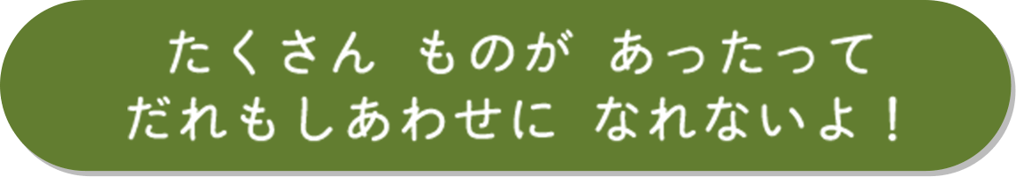 たくさん ものが あったってだれもしあわせに なれないよ！